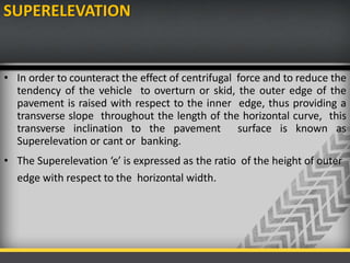 SUPERELEVATION
• In order to counteract the effect of centrifugal force and to reduce the
tendency of the vehicle to overturn or skid, the outer edge of the
pavement is raised with respect to the inner edge, thus providing a
transverse slope throughout the length of the horizontal curve, this
transverse inclination to the pavement surface is known as
Superelevation or cant or banking.
• The Superelevation ‘e’ is expressed as the ratio of the height of outer
edge with respect to the horizontal width.
 