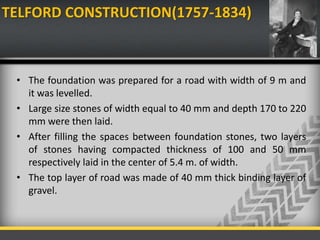 TELFORD CONSTRUCTION(1757-1834)
• The foundation was prepared for a road with width of 9 m and
it was levelled.
• Large size stones of width equal to 40 mm and depth 170 to 220
mm were then laid.
• After filling the spaces between foundation stones, two layers
of stones having compacted thickness of 100 and 50 mm
respectively laid in the center of 5.4 m. of width.
• The top layer of road was made of 40 mm thick binding layer of
gravel.
 