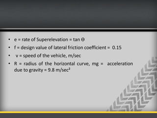 • e = rate of Superelevation = tan Ө
• f = design value of lateral friction coefficient = 0.15
• v = speed of the vehicle, m/sec
• R = radius of the horizontal curve, mg = acceleration
due to gravity = 9.8 m/sec²
 