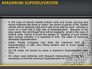 MAXIMUM SUPERELEVATION
• In the case of heavily loaded bullock carts and trucks carrying less
dense materials like straw or cotton, the centre of gravity of the loaded
vehicle will be relatively high and it will not be safe for such vehicles to
move on a road with a high rate of Superelevation. Because of the
slow speed, the centrifugal force will be negligibly small in the case of
bullock carts. Hence to avoid the danger of toppling of such loaded
slow moving vehicles, it is essential to limit the value of maximum
allowable Superelevation.
• Indian Roads Congress had fixed the maximum limit of
Superelevation in plan and rolling terrains and is snow bound
areas as 7.0 %.
• On hill roads not bound by snow a maximum Superelevation upto
10%.
• On urban road stretches with frequent intersections, it may be
necessary to limit the maximum Superelevation to 4.0 %.
 
