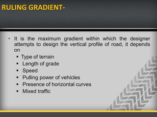 RULING GRADIENT-
• It is the maximum gradient within which the designer
attempts to design the vertical profile of road, it depends
on
 Type of terrain
 Length of grade
 Speed
 Pulling power of vehicles
 Presence of horizontal curves
 Mixed traffic
 