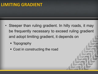 LIMITING GRADIENT
• Steeper than ruling gradient. In hilly roads, it may
be frequently necessary to exceed ruling gradient
and adopt limiting gradient, it depends on
 Topography
 Cost in constructing the road
 