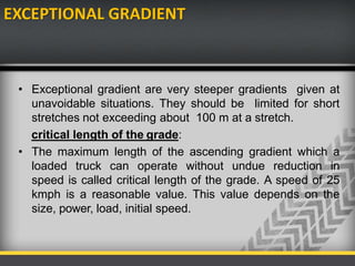 EXCEPTIONAL GRADIENT
• Exceptional gradient are very steeper gradients given at
unavoidable situations. They should be limited for short
stretches not exceeding about 100 m at a stretch.
critical length of the grade:
• The maximum length of the ascending gradient which a
loaded truck can operate without undue reduction in
speed is called critical length of the grade. A speed of 25
kmph is a reasonable value. This value depends on the
size, power, load, initial speed.
 