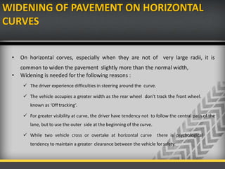 WIDENING OF PAVEMENT ON HORIZONTAL
CURVES
• On horizontal corves, especially when they are not of very large radii, it is
common to widen the pavement slightly more than the normal width,
• Widening is needed for the following reasons :
 The driver experience difficulties in steering around the curve.
 The vehicle occupies a greater width as the rear wheel don’t track the front wheel.
known as ‘Off tracking’.
 For greater visibility at curve, the driver have tendency not to follow the central path of the
lane, but to use the outer side at the beginning of the curve.
 While two vehicle cross or overtake at horizontal curve there is psychological
tendency to maintain a greater clearance between the vehicle for safety.
 