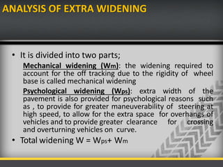 ANALYSIS OF EXTRA WIDENING
• It is divided into two parts;
Mechanical widening (Wm): the widening required to
account for the off tracking due to the rigidity of wheel
base is called mechanical widening
Psychological widening (Wps): extra width of the
pavement is also provided for psychological reasons such
as , to provide for greater maneuverability of steering at
high speed, to allow for the extra space for overhangs of
vehicles and to provide greater clearance for crossing
and overturning vehicles on curve.
• Total widening W = Wps+ Wm
 