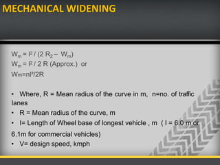 MECHANICAL WIDENING
Wm = l2 / (2 R2 – Wm)
Wm = l2 / 2 R (Approx.) or
Wm=nl²/2R
• Where, R = Mean radius of the curve in m, n=no. of traffic
lanes
• R = Mean radius of the curve, m
• I= Length of Wheel base of longest vehicle , m ( l = 6.0 m or
6.1m for commercial vehicles)
• V= design speed, kmph
 