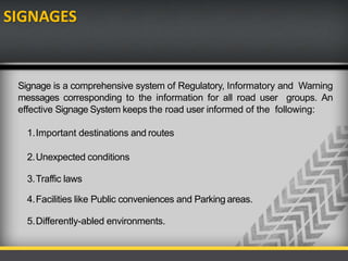SIGNAGES
Signage is a comprehensive system of Regulatory, Informatory and Warning
messages corresponding to the information for all road user groups. An
effective Signage System keeps the road user informed of the following:
1.Important destinations and routes
2.Unexpected conditions
3.Traffic laws
4.Facilities like Public conveniences and Parking areas.
5.Differently-abled environments.
 