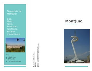 Transports de
Montjuïc:
Bus.
Metro.
Taxis.
Funicular.
Telefèrics.
Escales
mecàniques.
Preus:
Bus: 2,15€
Telefèric: 7,50€
Metro: 4,50€
Funicular: 5€
Taxi: Depèn del recorregut
DescobrintBarcelona
Fetper:
JavieraVera,AlexRomero,Marina
Blanco,AleixHerrerosiOtmarGegúndez.
Montjuïc
Un lloc que s’ha de visitar
 