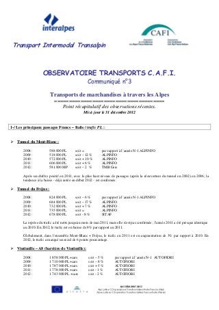 Transport Intermodal Transalpin



                    OBSERVATOIRE TRANSPORTS C.A.F.I.
                                                   Communiqué n°3

                         Transports de marchandises à travers les Alpes
                            ======================================
                               Point récapitulatif des observations récentes.
                                                Mis à jour le 31 décembre 2012


1-/ Les principaux passages France – Italie / trafic PL :


    Tunnel du Mont-Blanc :

       2008 :            588 000 PL        soit =            par rapport à l’année N-1 ALPINFO
       2009 :            518 000 PL        soit – 12 %       ALPINFO
       2010 :            572 000 PL        soit + 10 %       ALPINFO
       2011 :            606 000 PL        soit + 6 %        ALPINFO
       2012 :            581.000 MP        soit – 2 %        TMB Geie

       Après un chiffre positif en 2011, avec le plus haut niveau de passages (après la réouverture du tunnel en 2002) en 2006; la
       tendance à la baisse - déjà notée en début 2012 - est confirmée.

    Tunnel du Fréjus :

       2008 :            824 000 PL        soit – 6 %        par rapport à l’année N-1 ALPINFO
       2009 :            684 000 PL        soit – 17 %       ALPINFO
       2010 :            732 000 PL        soit + 7 %        ALPINFO
       2011 :            735 000 PL        soit =            ALPINFO
       2012 :            678 000 PL        soit - 8 %        SITAF

       La reprise du trafic a été nette jusqu'au mois de mai 2011, mais elle n'est pas confirmée ; l'année 2011 a été presque identique
       au 2010. En 2012, le trafic est en baisse de 8% par rapport au 2011.

       Globalement, dans l'ensemble Mont-Blanc + Fréjus, le trafic en 2011 est en augmentation de 3% par rapport à 2010. En
       2012, le trafic a marqué un recul de 6 points pourcentage.

    Vintimille – A8 (barrière de Vintimille):

       2008 :            1 858 000 PL+cars          soit – 5 %        par rapport à l’année N-1 AUTOFIORI
       2009 :            1 710 000 PL+cars          soit – 8 %        AUTOFIORI
       2010 :            1 787 000 PL+cars          soit + 5 %        AUTOFIORI
       2011 :            1 778 000 PL+cars          soit - 1 %        AUTOFIORI
       2012 :            1 743 000 PL +cars         soit - 2 %        AUTOFIORI
 
