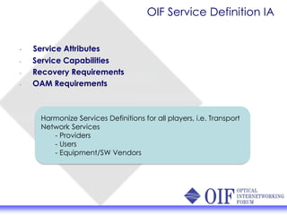 OIF Service Definition IA
• Service Attributes
• Service Capabilities
• Recovery Requirements
• OAM Requirements
Harmonize Services Definitions for all players, i.e. Transport
Network Services
- Providers
- Users
- Equipment/SW Vendors
 