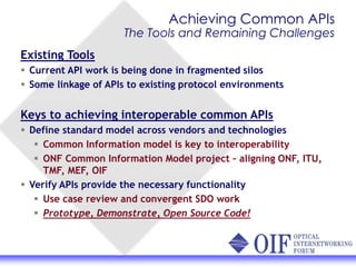 Achieving Common APIs
The Tools and Remaining Challenges
Existing Tools
Current API work is being done in fragmented silos
Some linkage of APIs to existing protocol environments
Keys to achieving interoperable common APIs
Define standard model across vendors and technologies
Common Information model is key to interoperability
ONF Common Information Model project – aligning ONF, ITU,
TMF, MEF, OIF
Verify APIs provide the necessary functionality
Use case review and convergent SDO work
Prototype, Demonstrate, Open Source Code!
 