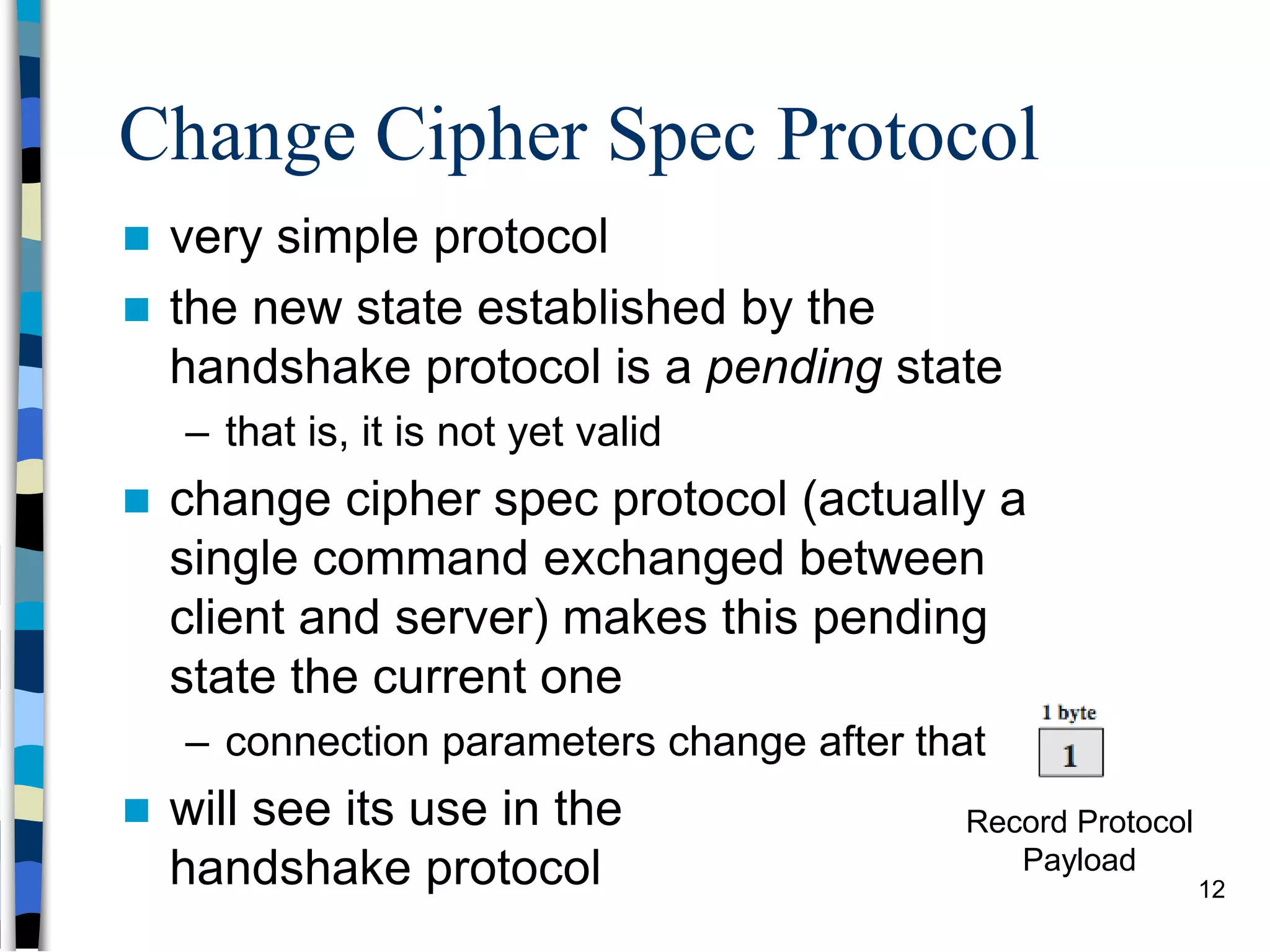 Change Cipher Spec Protocol
 very simple protocol
 the new state established by the
handshake protocol is a pending state
– that is, it is not yet valid
 change cipher spec protocol (actually a
single command exchanged between
client and server) makes this pending
state the current one
– connection parameters change after that
 will see its use in the
handshake protocol
Record Protocol
Payload
12
 