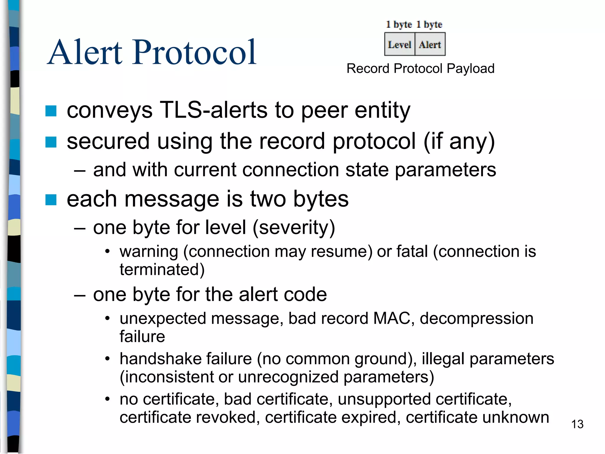Alert Protocol
 conveys TLS-alerts to peer entity
 secured using the record protocol (if any)
– and with current connection state parameters
 each message is two bytes
– one byte for level (severity)
• warning (connection may resume) or fatal (connection is
terminated)
– one byte for the alert code
• unexpected message, bad record MAC, decompression
failure
• handshake failure (no common ground), illegal parameters
(inconsistent or unrecognized parameters)
• no certificate, bad certificate, unsupported certificate,
certificate revoked, certificate expired, certificate unknown
Record Protocol Payload
13
 