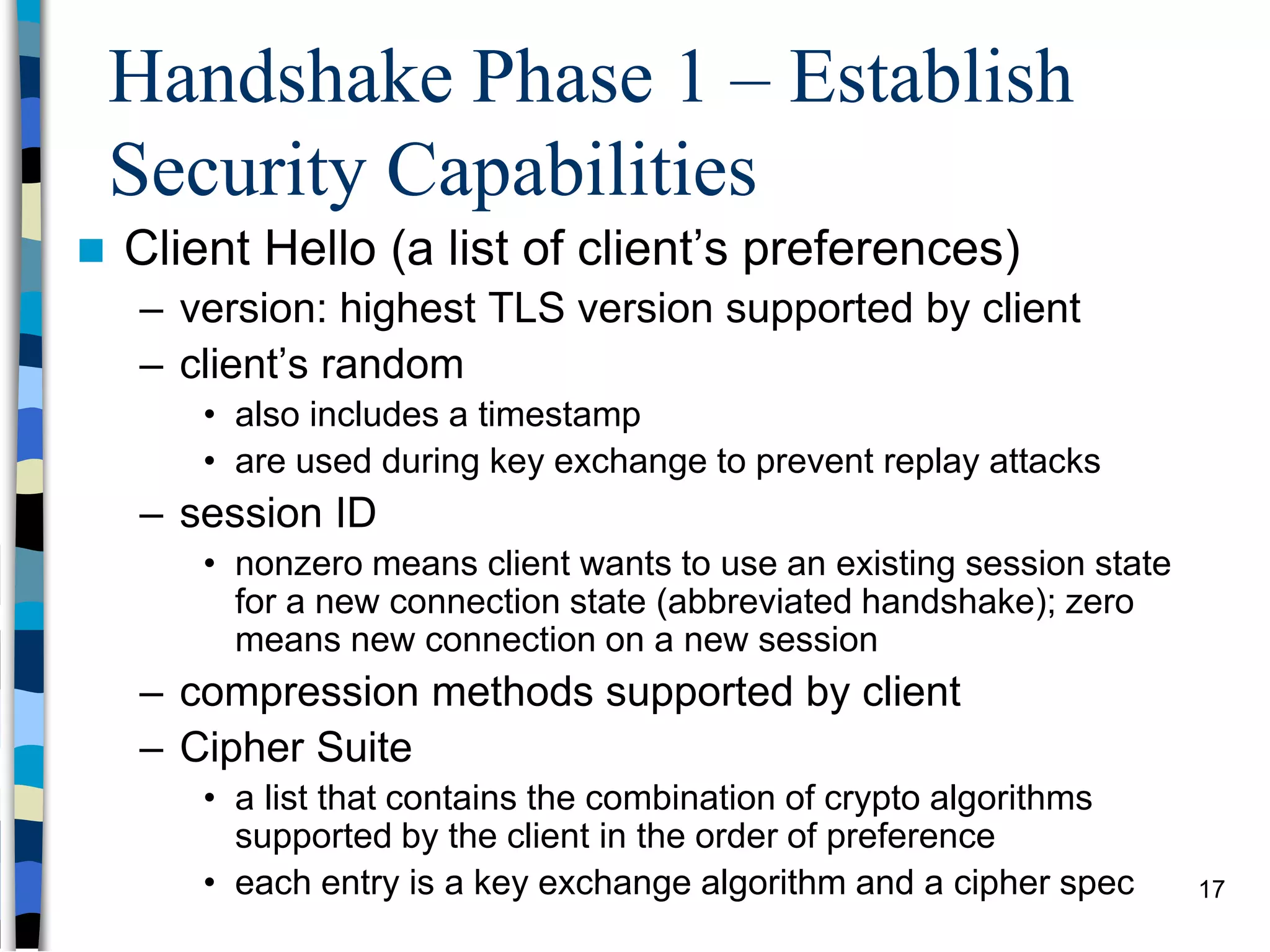 Handshake Phase 1 – Establish
Security Capabilities
 Client Hello (a list of client’s preferences)
– version: highest TLS version supported by client
– client’s random
• also includes a timestamp
• are used during key exchange to prevent replay attacks
– session ID
• nonzero means client wants to use an existing session state
for a new connection state (abbreviated handshake); zero
means new connection on a new session
– compression methods supported by client
– Cipher Suite
• a list that contains the combination of crypto algorithms
supported by the client in the order of preference
• each entry is a key exchange algorithm and a cipher spec 17
 