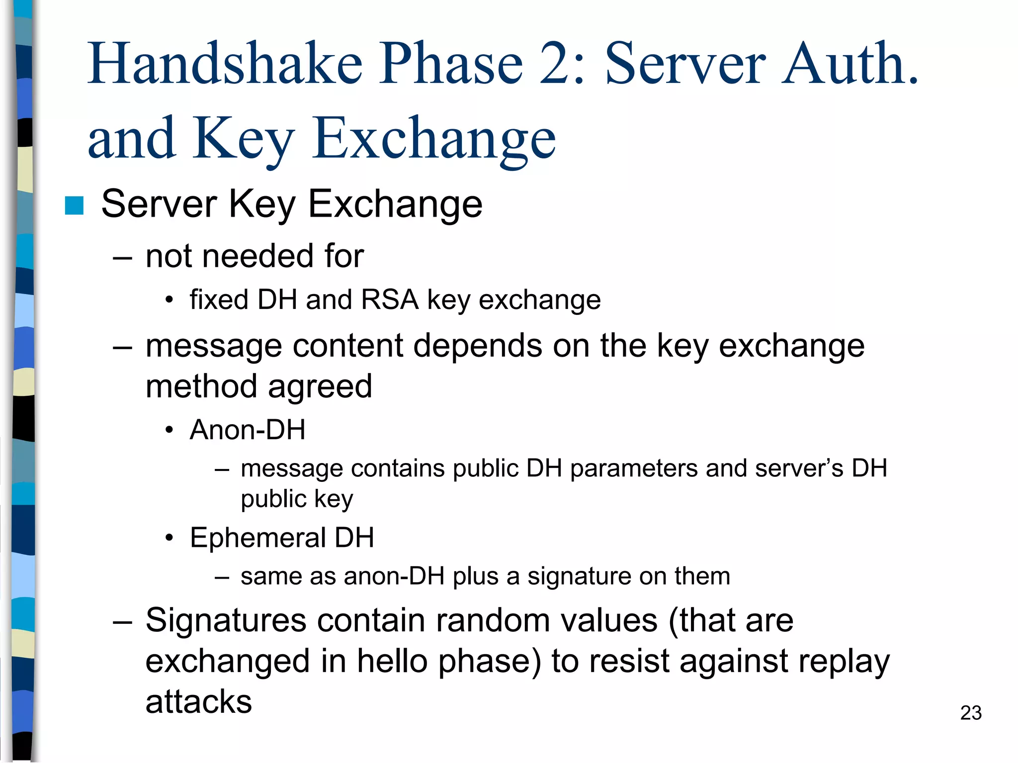 Handshake Phase 2: Server Auth.
and Key Exchange
 Server Key Exchange
– not needed for
• fixed DH and RSA key exchange
– message content depends on the key exchange
method agreed
• Anon-DH
– message contains public DH parameters and server’s DH
public key
• Ephemeral DH
– same as anon-DH plus a signature on them
– Signatures contain random values (that are
exchanged in hello phase) to resist against replay
attacks 23
 