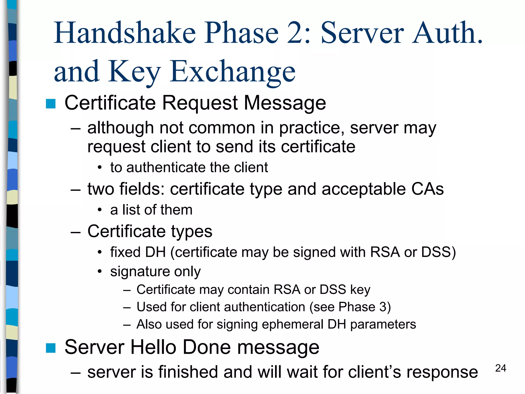 Handshake Phase 2: Server Auth.
and Key Exchange
 Certificate Request Message
– although not common in practice, server may
request client to send its certificate
• to authenticate the client
– two fields: certificate type and acceptable CAs
• a list of them
– Certificate types
• fixed DH (certificate may be signed with RSA or DSS)
• signature only
– Certificate may contain RSA or DSS key
– Used for client authentication (see Phase 3)
– Also used for signing ephemeral DH parameters
 Server Hello Done message
– server is finished and will wait for client’s response 24
 