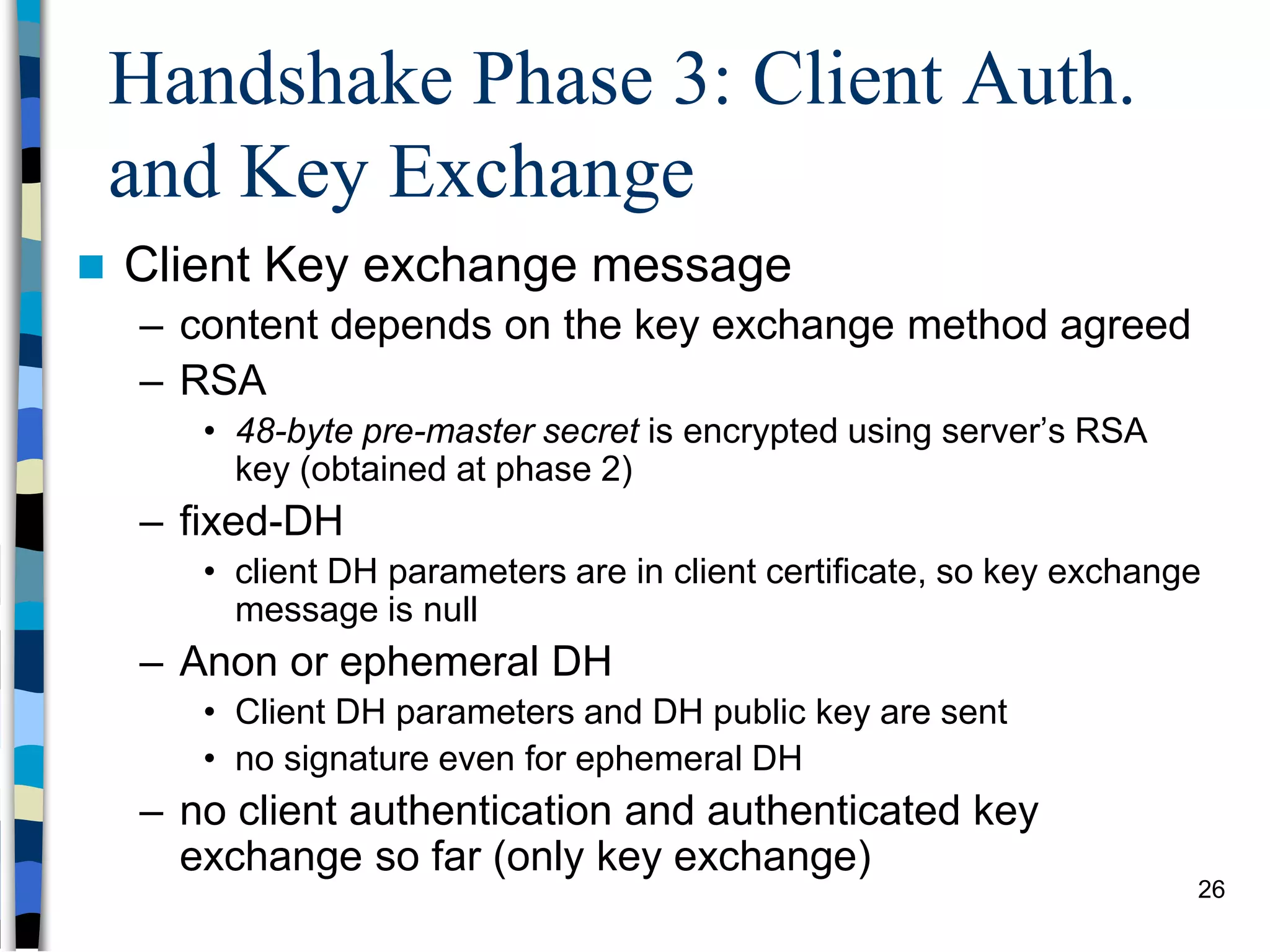 Handshake Phase 3: Client Auth.
and Key Exchange
 Client Key exchange message
– content depends on the key exchange method agreed
– RSA
• 48-byte pre-master secret is encrypted using server’s RSA
key (obtained at phase 2)
– fixed-DH
• client DH parameters are in client certificate, so key exchange
message is null
– Anon or ephemeral DH
• Client DH parameters and DH public key are sent
• no signature even for ephemeral DH
– no client authentication and authenticated key
exchange so far (only key exchange)
26
 