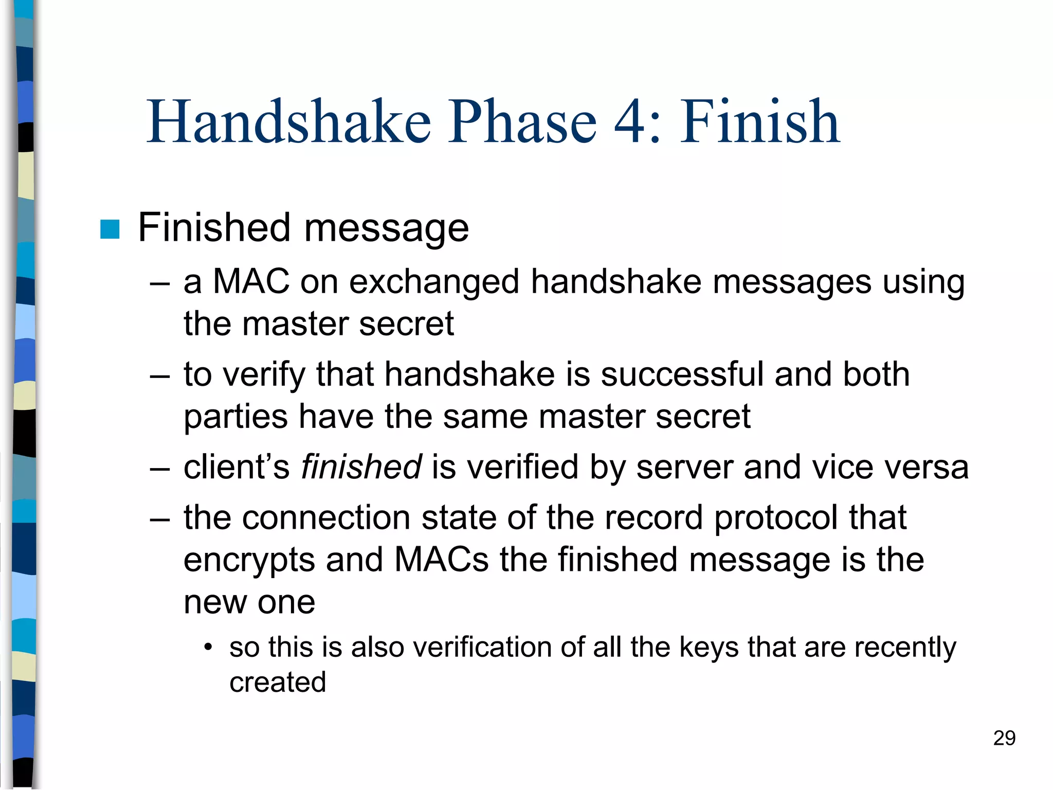 Handshake Phase 4: Finish
 Finished message
– a MAC on exchanged handshake messages using
the master secret
– to verify that handshake is successful and both
parties have the same master secret
– client’s finished is verified by server and vice versa
– the connection state of the record protocol that
encrypts and MACs the finished message is the
new one
• so this is also verification of all the keys that are recently
created
29
 