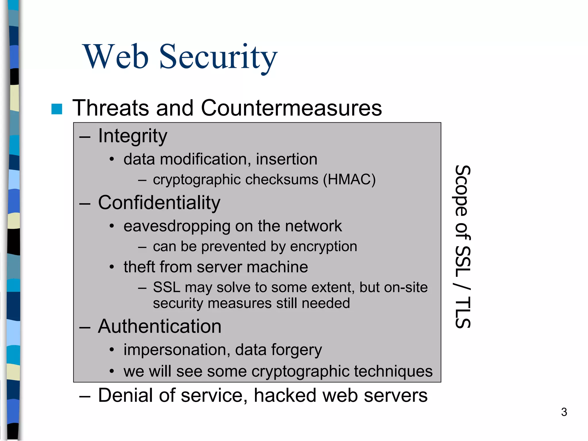 Web Security
 Threats and Countermeasures
– Integrity
• data modification, insertion
– cryptographic checksums (HMAC)
– Confidentiality
• eavesdropping on the network
– can be prevented by encryption
• theft from server machine
– SSL may solve to some extent, but on-site
security measures still needed
– Authentication
• impersonation, data forgery
• we will see some cryptographic techniques
– Denial of service, hacked web servers
ScopeofSSL/TLS
3
 