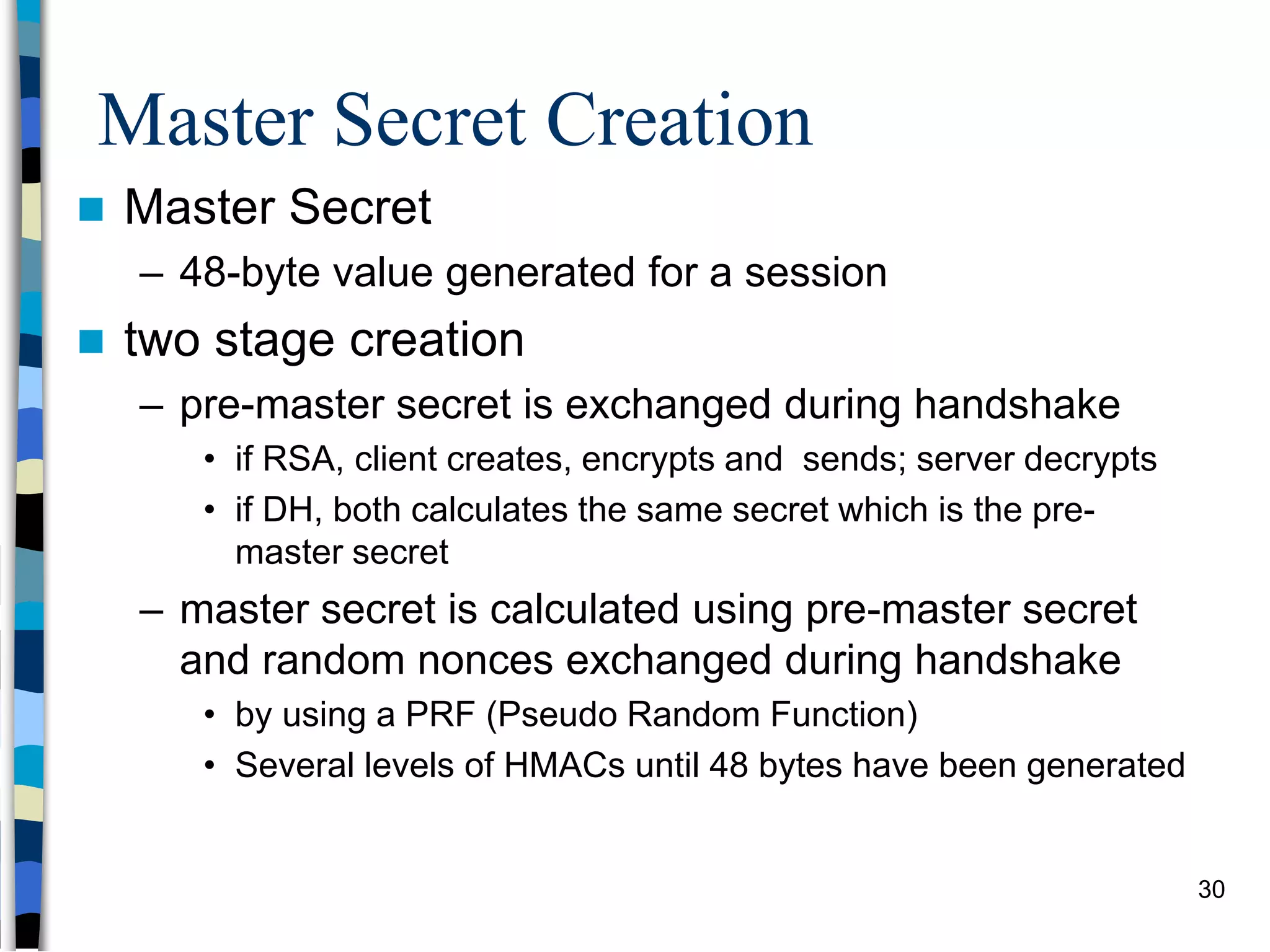 Master Secret Creation
 Master Secret
– 48-byte value generated for a session
 two stage creation
– pre-master secret is exchanged during handshake
• if RSA, client creates, encrypts and sends; server decrypts
• if DH, both calculates the same secret which is the pre-
master secret
– master secret is calculated using pre-master secret
and random nonces exchanged during handshake
• by using a PRF (Pseudo Random Function)
• Several levels of HMACs until 48 bytes have been generated
30
 