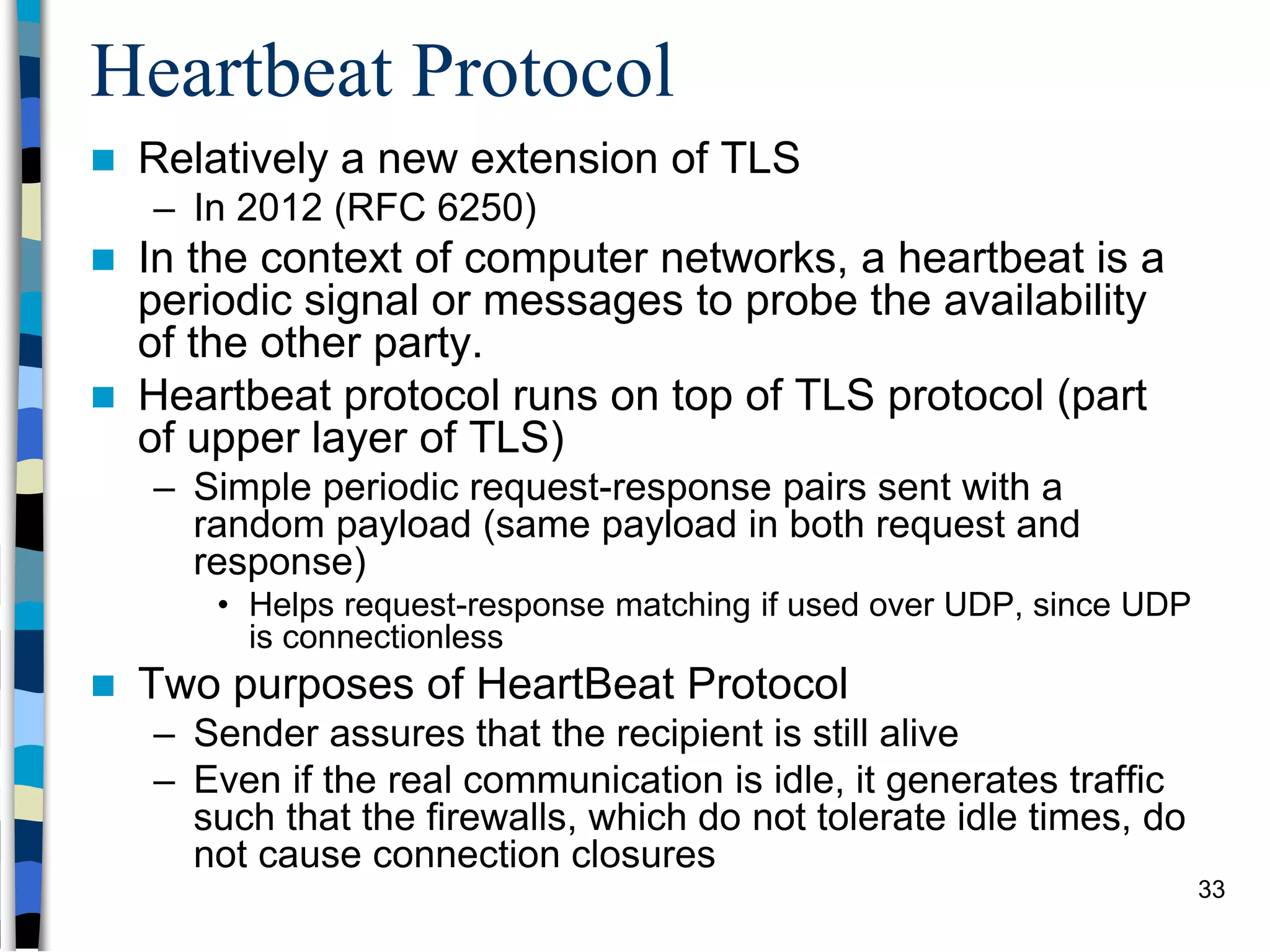 Heartbeat Protocol
 Relatively a new extension of TLS
– In 2012 (RFC 6250)
 In the context of computer networks, a heartbeat is a
periodic signal or messages to probe the availability
of the other party.
 Heartbeat protocol runs on top of TLS protocol (part
of upper layer of TLS)
– Simple periodic request-response pairs sent with a
random payload (same payload in both request and
response)
• Helps request-response matching if used over UDP, since UDP
is connectionless
 Two purposes of HeartBeat Protocol
– Sender assures that the recipient is still alive
– Even if the real communication is idle, it generates traffic
such that the firewalls, which do not tolerate idle times, do
not cause connection closures
33
 