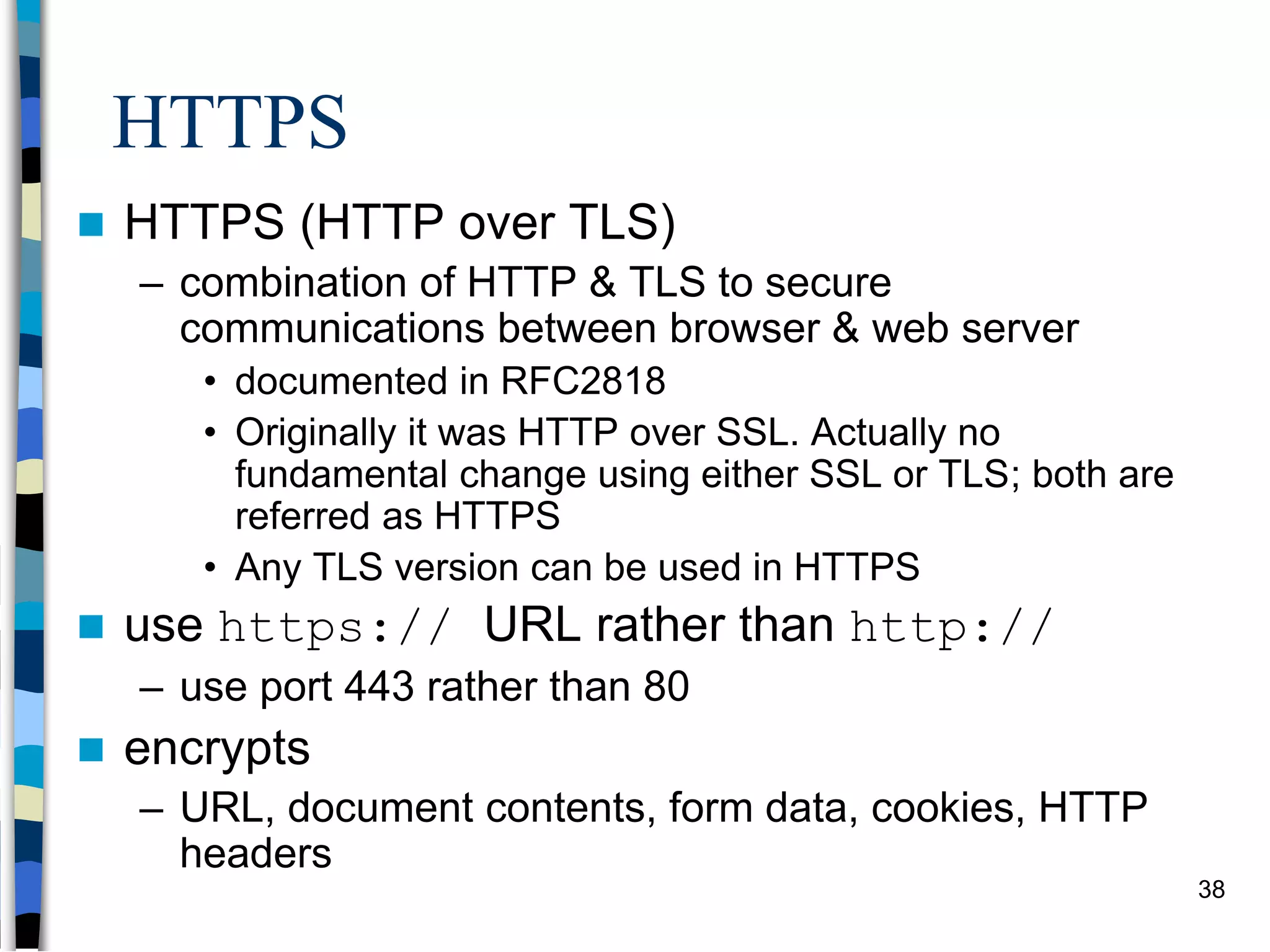 HTTPS
 HTTPS (HTTP over TLS)
– combination of HTTP & TLS to secure
communications between browser & web server
• documented in RFC2818
• Originally it was HTTP over SSL. Actually no
fundamental change using either SSL or TLS; both are
referred as HTTPS
• Any TLS version can be used in HTTPS
 use https:// URL rather than http://
– use port 443 rather than 80
 encrypts
– URL, document contents, form data, cookies, HTTP
headers
38
 
