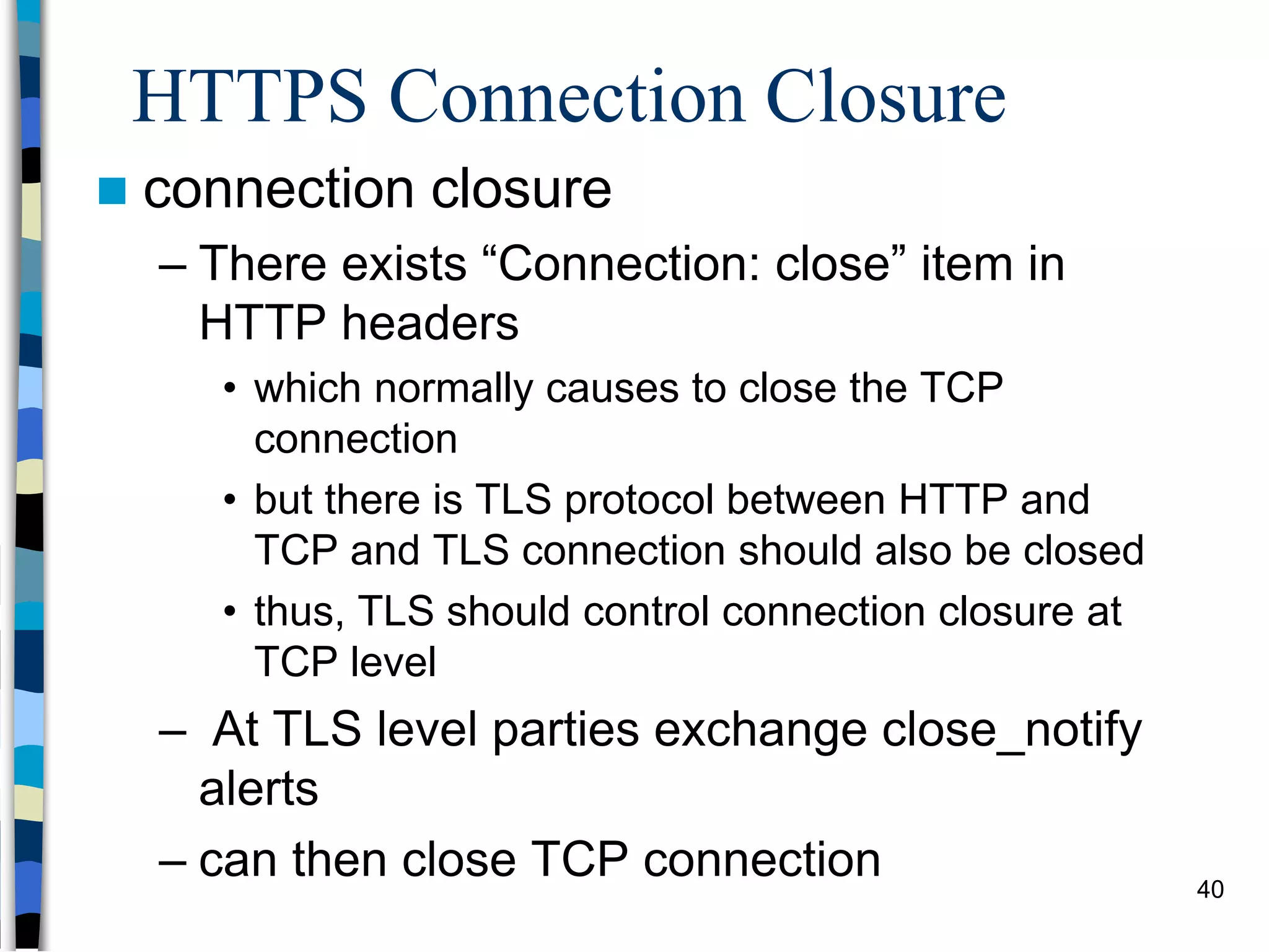 HTTPS Connection Closure
 connection closure
– There exists “Connection: close” item in
HTTP headers
• which normally causes to close the TCP
connection
• but there is TLS protocol between HTTP and
TCP and TLS connection should also be closed
• thus, TLS should control connection closure at
TCP level
– At TLS level parties exchange close_notify
alerts
– can then close TCP connection 40
 