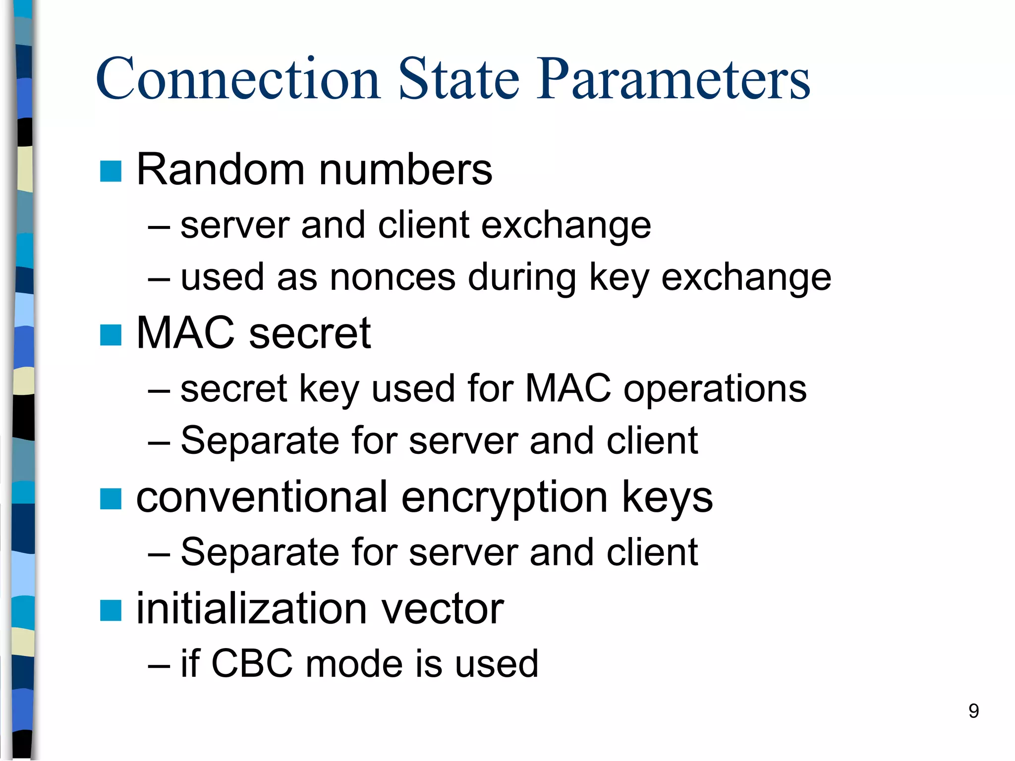 Connection State Parameters
 Random numbers
– server and client exchange
– used as nonces during key exchange
 MAC secret
– secret key used for MAC operations
– Separate for server and client
 conventional encryption keys
– Separate for server and client
 initialization vector
– if CBC mode is used
9
 