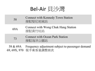 Bel-Air 貝沙灣
58
Connect with Kennedy Town Station
接駁堅尼地城站
69A
Connect with Wong Chuk Hang Station
接駁黃竹坑站
73
Connect with Ocean Park Station
接駁海洋公園站
58 & 69A
69, 69X, 970
Frequency adjustment subject to passenger demand
視乎乘客量調整班次
 