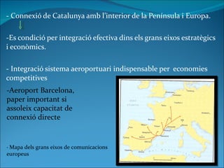 - Connexió de Catalunya amb l’interior de la Península i Europa. -Es condició per integració efectiva dins els grans eixos estratègics i econòmics. - Integració sistema aeroportuari indispensable per  economies competitives  -Aeroport Barcelona, paper important si assoleix capacitat de connexió directe  · Mapa dels grans eixos de comunicacions europeus 