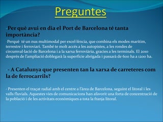 Per què avui en dia el Port de Barcelona té tanta importància? Perquè  té un nus multimodal per excel·lència, que combina els modes marítim, terrestre i ferroviari. També te molt accés a les autopistes, a les rondes de circumval·lació de Barcelona i a la xarxa ferroviària, gracies a les terminals. El 2010 després de l’ampliació doblegarà la superfície abrigada i passarà de 600 ha a 1200 ha. - A Catalunya que presenten tan la xarxa de carreteres com la de ferrocarrils? · Presenten el traçat radial amb el centre a l’àrea de Barcelona, seguint el litoral i les valls fluvials. Aquestes vies de comunicacions han afavorit una forta de concentració de la població i de les activitats econòmiques a tota la franja litoral. 