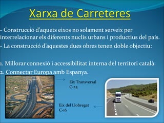 - Construcció d’aquets eixos no solament serveix per interrelacionar els diferents nuclis urbans i productius del país. - La construcció d’aquestes dues obres tenen doble objectiu:  1. Millorar connexió i accessibilitat interna del territori català. 2. Connectar Europa amb Espanya. Eix Transversal C-25 Eix del Llobregat C-16 