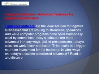 Transport Software - Advanced Features for
Logistics Businesses
Transport software are the ideal solution for logistics
businesses that are looking to streamline operations.
And while computer programs have been traditionally
used by enterprises, today's software are more
advanced in many ways. Unlike predecessors, today's
solutions work faster and better. This results in a bigger
return on investment for the business. In what ways
are today's solutions considered advanced? Read on
and discover.
 