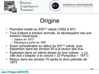 Origine Première moitié du XIX ème  siècle (1832 à NY) Tout d’abord à traction animale, ils développent vite une traction mécanique :  Vapeur en 1873 Électrique à partir de 1881 Essor considérable au début du XX ème  siècle, puis disparition dans les années 50 à la faveur des bus Explosion dans un même temps du tout voiture : «  La ville doit s’adapter à la voiture  » (G Pompidou – 1971) Retour dans les années 70 après le choc pétrolier de 1973 