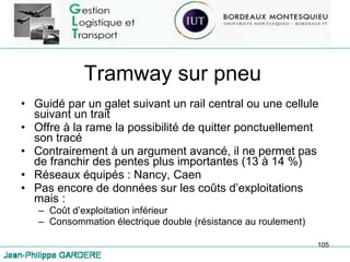 Tramway sur pneu Guidé par un galet suivant un rail central ou une cellule suivant un trait Offre à la rame la possibilité de quitter ponctuellement son tracé Contrairement à un argument avancé, il ne permet pas de franchir des pentes plus importantes (13 à 14 %) Réseaux équipés : Nancy, Caen Pas encore de données sur les coûts d’exploitations mais : Coût d’exploitation inférieur Consommation électrique double (résistance au roulement) 