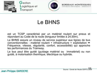 Le BHNS est un TCSP caractérisé par un matériel roulant sur pneus et répondant au Code de la route (longueur limitée à 24,50m). Le BHNS assure un niveau de service supérieur aux lignes de bus conventionnelles : matériel roulant + infrastructure + exploitation    Fréquence, vitesse, régularité, confort, accessibilité) qui approche les performances du Tramway. Le bus peut être guidé (guidage matériel ou  immatériel) ou non guidé, à motorisation thermique, électrique ou hybride. Source : Extrait de l’étude CERTU 2008 