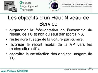 Les objectifs d’un Haut Niveau de Service augmenter la fréquentation de l’ensemble du réseau de TC et non du seul transport HNS, restreindre l’usage de la voiture particulière, favoriser le report modal de la VP vers les modes alternatifs, accroître la satisfaction des anciens usagers de TC. Source : Extrait de l’étude CERTU 2008 