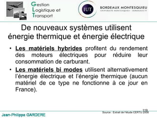 De nouveaux systèmes utilisent énergie thermique et énergie électrique Les matériels hybrides  profitent du rendement des moteurs électriques pour réduire leur consommation de carburant. Les matériels bi modes  utilisent alternativement l’énergie électrique et l’énergie thermique (aucun matériel de ce type ne fonctionne à ce jour en France). Source : Extrait de l’étude CERTU 2008 