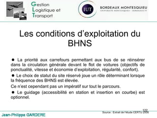 Les conditions d’exploitation du BHNS La priorité aux carrefours permettant aux bus de se réinsérer dans la circulation générale devant le flot de voitures (objectifs de ponctualité, vitesse et économie d’exploitation, régularité, confort). Le choix de statut du site réservé joue un rôle déterminant lorsque la fréquence des BHNS est élevée. Ce n’est cependant pas un impératif sur tout le parcours. Le guidage (accessibilité en station et insertion en courbe) est optionnel. Source : Extrait de l’étude CERTU 2008 
