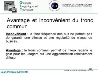 Avantage et inconvénient du tronc commun Inconvénient  : la forte fréquence des bus ne permet pas de garantir une vitesse et une régularité du niveau du busway. Avantage  : le tronc commun permet de mieux répartir le gain pour les usagers sur une agglomération relativement diffuse. Source : Extrait de l’étude CERTU 2008 