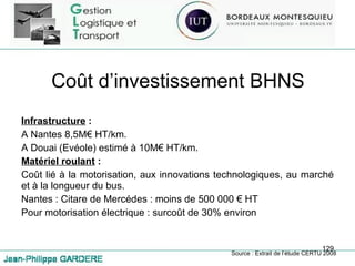 Coût d’investissement BHNS Infrastructure  : A Nantes 8,5M€ HT/km. A Douai (Evéole) estimé à 10M€ HT/km. Matériel roulant  : Coût lié à la motorisation, aux innovations technologiques, au marché et à la longueur du bus. Nantes : Citare de Mercédes : moins de 500 000 € HT Pour motorisation électrique : surcoût de 30% environ Source : Extrait de l’étude CERTU 2008 