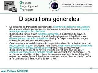 Dispositions générales Le système de transports intérieurs doit  satisfaire les besoins des usagers  dans les conditions économiques, sociales et environnementales  les plus avantageuses pour la collectivité . Il concourt à l'unité et à la  solidarité nationale , à la défense du pays, au développement économique et social, à l'aménagement équilibré et au  développement durable du territoire  ainsi qu'à l'expansion des échanges internationaux, notamment européens. Ces besoins sont satisfaits dans le respect des objectifs de limitation ou de  réduction des risques , accidents, nuisances,  notamment sonores, émissions de polluants et de gaz à effet de serre  par la mise en oeuvre des dispositions permettant de rendre effectifs le droit qu'a tout usager,  y compris les personnes à mobilité réduite  ou souffrant d'un handicap (1), de se déplacer et la liberté d'en choisir les moyens ainsi que la faculté qui lui est reconnue d'exécuter lui-même le transport de ses biens ou de le confier à l'organisme ou à l'entreprise de son choix. 