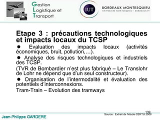 Etape 3 : précautions technologiques et impacts locaux du TCSP Evaluation des impacts locaux (activités économiques, bruit, pollution,…). Analyse des risques technologiques et industriels des TCSP. (TVR de Bombardier n’est plus fabriqué – Le Translohr de Lohr ne dépend que d’un seul constructeur). Organisation de l’intermodalité et évaluation des potentiels d’interconnexions. Tram-Train – Evolution des tramways Source : Extrait de l’étude CERTU 2008 
