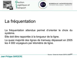 La fréquentation La fréquentation attendue permet d’orienter le choix du système. Elle doit être rapportée à la longueur de la ligne. La quasi majorité des lignes de tramway dépassait en 2005 les 4 000 voyageurs par kilomètre de ligne. Source : Extrait de l’étude CERTU 2008 