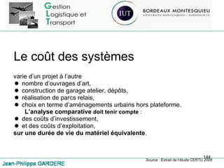 Le coût des systèmes varie d’un projet à l’autre nombre d’ouvrages d’art, construction de garage atelier, dépôts, réalisation de parcs relais, choix en terme d’aménagements urbains hors plateforme. L’analyse comparative   doit tenir compte  : des coûts d’investissement, et des coûts d’exploitation, sur une durée de vie du matériel équivalente . Source : Extrait de l’étude CERTU 2008 