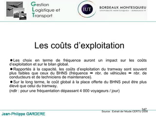 Les coûts d’exploitation Les choix en terme de fréquence auront un impact sur les coûts d’exploitation et sur le bilan global. Rapportés à la capacité, les coûts d’exploitation du tramway sont souvent plus faibles que ceux du BHNS (fréquence    nbr. de véhicules    nbr. de conducteurs et de techniciens de maintenance). Sur le long terme, le coût global à la place offerte du BHNS peut être plus élevé que celui du tramway. (ndlr : pour une fréquentation dépassant 4 000 voyageurs / jour) Source : Extrait de l’étude CERTU 2008 