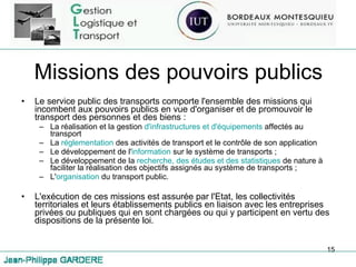 Missions des pouvoirs publics Le service public des transports comporte l'ensemble des missions qui incombent aux pouvoirs publics en vue d'organiser et de promouvoir le transport des personnes et des biens : La réalisation et la gestion  d'infrastructures et d'équipements  affectés au transport  La  réglementation  des activités de transport et le contrôle de son application Le développement de l' information  sur le système de transports ; Le développement de la  recherche, des études et des statistiques  de nature à faciliter la réalisation des objectifs assignés au système de transports ; L' organisation  du transport public. L'exécution de ces missions est assurée par l'Etat, les collectivités territoriales et leurs établissements publics en liaison avec les entreprises privées ou publiques qui en sont chargées ou qui y participent en vertu des dispositions de la présente loi.  