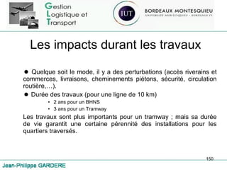 Les impacts durant les travaux Quelque soit le mode, il y a des perturbations (accès riverains et commerces, livraisons, cheminements piétons, sécurité, circulation routière,…). Durée des travaux (pour une ligne de 10 km) 2 ans pour un BHNS 3 ans pour un Tramway Les travaux sont plus importants pour un tramway ; mais sa durée de vie garantit une certaine pérennité des installations pour les quartiers traversés. 