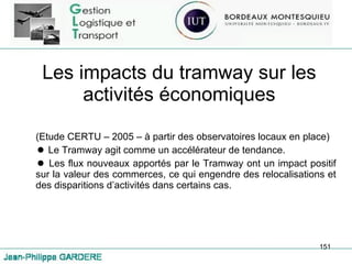Les impacts du tramway sur les activités économiques (Etude CERTU – 2005 – à partir des observatoires locaux en place) Le Tramway agit comme un accélérateur de tendance. Les flux nouveaux apportés par le Tramway ont un impact positif sur la valeur des commerces, ce qui engendre des relocalisations et des disparitions d’activités dans certains cas. 