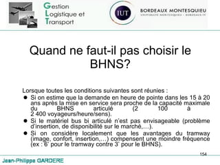 Quand ne faut-il pas choisir le BHNS? Lorsque toutes les conditions suivantes sont réunies : Si on estime que la demande en heure de pointe dans les 15 à 20 ans après la mise en service sera proche de la capacité maximale du BHNS articulé (2 100 à  2 400 voyageurs/heure/sens). Si le matériel bus bi articulé n’est pas envisageable (problème d’insertion, de disponibilité sur le marché,…). Si on considère localement que les avantages du tramway (image, confort, insertion,…) compensent une moindre fréquence (ex : 6’ pour le tramway contre 3’ pour le BHNS). 